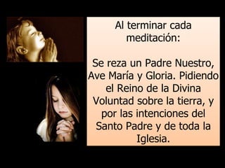 Al terminar cada
meditación:
Se reza un Padre Nuestro,
Ave María y Gloria. Pidiendo
el Reino de la Divina
Voluntad sobre la tierra, y
por las intenciones del
Santo Padre y de toda la
Iglesia.
 