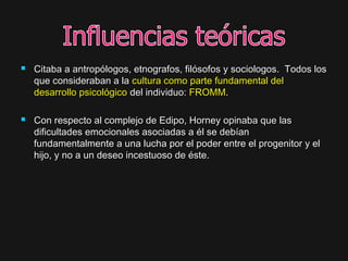  Citaba a antropólogos, etnografos, filósofos y sociologos. Todos losCitaba a antropólogos, etnografos, filósofos y sociologos. Todos los
que consideraban a laque consideraban a la cultura como parte fundamental delcultura como parte fundamental del
desarrollo psicológicodesarrollo psicológico del individuo:del individuo: FROMMFROMM..
 Con respecto al complejo de Edipo, Horney opinaba que lasCon respecto al complejo de Edipo, Horney opinaba que las
dificultades emocionales asociadas a él se debíandificultades emocionales asociadas a él se debían
fundamentalmente a una lucha por el poder entre el progenitor y elfundamentalmente a una lucha por el poder entre el progenitor y el
hijo, y no a un deseo incestuoso de éste.hijo, y no a un deseo incestuoso de éste.
 