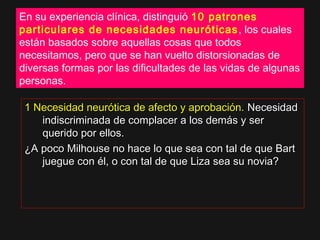 En su experiencia clínica, distinguió 10 patrones
particulares de necesidades neuróticas, los cuales
están basados sobre aquellas cosas que todos
necesitamos, pero que se han vuelto distorsionadas de
diversas formas por las dificultades de las vidas de algunas
personas.
1 Necesidad neurótica de afecto y aprobación.1 Necesidad neurótica de afecto y aprobación. NecesidadNecesidad
indiscriminada de complacer a los demás y serindiscriminada de complacer a los demás y ser
querido por ellos.querido por ellos.
¿A poco Milhouse no hace lo que sea con tal de que Bart¿A poco Milhouse no hace lo que sea con tal de que Bart
juegue con él, o con tal de que Liza sea su novia?juegue con él, o con tal de que Liza sea su novia?
 