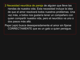 2 Necesidad neurótica de pareja2 Necesidad neurótica de pareja de alguien que lleve lasde alguien que lleve las
riendas de nuestra vida. Esta necesidad incluye la ideariendas de nuestra vida. Esta necesidad incluye la idea
de que el amor resolverá todos nuestros problemas. Unade que el amor resolverá todos nuestros problemas. Una
vez más, a todos nos gustaría tener un compañero convez más, a todos nos gustaría tener un compañero con
quien compartir nuestra vida, pero el neurótico va uno oquien compartir nuestra vida, pero el neurótico va uno o
dos pasos más allá.dos pasos más allá.
Pepe Lepiú busca desesperadamente el amor sin fijarsePepe Lepiú busca desesperadamente el amor sin fijarse
CORRECTAMENTE que es un gato a quien persigue.CORRECTAMENTE que es un gato a quien persigue.
 