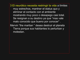 3 El neurótico necesita restringir la vida3 El neurótico necesita restringir la vida a límitesa límites
muy estrechos, mantner el status quo ymuy estrechos, mantner el status quo y
eliminar el contacto con el ambienteeliminar el contacto con el ambiente
mostrando muy poco o desapego casi total.mostrando muy poco o desapego casi total.
Se resignan a su destino ya que “mas valeSe resignan a su destino ya que “mas vale
malo conocido que bueno por conocer” .malo conocido que bueno por conocer” .
Mervin “the martian “ desea destruir el planetaMervin “the martian “ desea destruir el planeta
Tierra porque sus habitantes lo perturban yTierra porque sus habitantes lo perturban y
molestan.molestan.
 