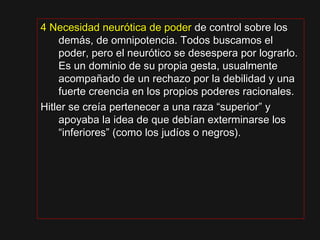 4 Necesidad neurótica de poder4 Necesidad neurótica de poder de control sobre losde control sobre los
demás, de omnipotencia. Todos buscamos eldemás, de omnipotencia. Todos buscamos el
poder, pero el neurótico se desespera por lograrlo.poder, pero el neurótico se desespera por lograrlo.
Es un dominio de su propia gesta, usualmenteEs un dominio de su propia gesta, usualmente
acompañado de un rechazo por la debilidad y unaacompañado de un rechazo por la debilidad y una
fuerte creencia en los propios poderes racionales.fuerte creencia en los propios poderes racionales.
Hitler se creía pertenecer a una raza “superior” yHitler se creía pertenecer a una raza “superior” y
apoyaba la idea de que debían exterminarse losapoyaba la idea de que debían exterminarse los
“inferiores” (como los judíos o negros).“inferiores” (como los judíos o negros).
 