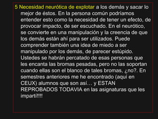 5 Necesidad neurótica de explotar5 Necesidad neurótica de explotar a los demás y sacar loa los demás y sacar lo
mejor de éstos. En la persona común podríamosmejor de éstos. En la persona común podríamos
entender esto como la necesidad de tener un efecto, deentender esto como la necesidad de tener un efecto, de
provocar impacto, de ser escuchado. En el neurótico,provocar impacto, de ser escuchado. En el neurótico,
se convierte en una manipulación y la creencia de quese convierte en una manipulación y la creencia de que
los demás están ahí para ser utilizados. Puedelos demás están ahí para ser utilizados. Puede
comprender también una idea de miedo a sercomprender también una idea de miedo a ser
manipulado por los demás, de parecer estúpido.manipulado por los demás, de parecer estúpido.
Ustedes se habrán percatado de esas personas queUstedes se habrán percatado de esas personas que
les encanta las bromas pesadas, pero no las soportanles encanta las bromas pesadas, pero no las soportan
cuando ellas son el blanco de tales bromas, ¿no?. Encuando ellas son el blanco de tales bromas, ¿no?. En
semestres anteriores me he encontrado (aquí ensemestres anteriores me he encontrado (aquí en
CEUX) alumnos que son así… y ESTANCEUX) alumnos que son así… y ESTAN
REPROBADOS TODAVIA en las asignaturas que lesREPROBADOS TODAVIA en las asignaturas que les
impartí!!!!impartí!!!!
 