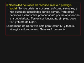 6 Necesidad neurótica de reconocimiento o prestigio6 Necesidad neurótica de reconocimiento o prestigio
socialsocial.. Somos criaturas sociales, así como sexuales, ySomos criaturas sociales, así como sexuales, y
nos gusta ser apreciados por los demás. Pero estasnos gusta ser apreciados por los demás. Pero estas
personas están “sobre preocupadas” por las aparienciaspersonas están “sobre preocupadas” por las apariencias
y la popularidad. Temen ser ignoradas, simples, pocoy la popularidad. Temen ser ignoradas, simples, poco
“IN” y “fuera de lugar”.“IN” y “fuera de lugar”.
La hermana de Daria vive solo para “estar IN” y toda suLa hermana de Daria vive solo para “estar IN” y toda su
vida gira entorno a eso.vida gira entorno a eso. Daria es lo contrario.Daria es lo contrario.
 