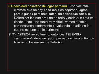 8 Necesidad neurótica de logro personal8 Necesidad neurótica de logro personal.. Una vez másUna vez más
diremos que no hay nada malo en aspirar a logros,diremos que no hay nada malo en aspirar a logros,
pero algunas personas están obsesionadas con ello.pero algunas personas están obsesionadas con ello.
Deben ser los número uno en todo y dado que esto es,Deben ser los número uno en todo y dado que esto es,
desde luego, una tarea muy difícil, vemos a estasdesde luego, una tarea muy difícil, vemos a estas
personas constantemente devaluando aquello en lopersonas constantemente devaluando aquello en lo
que no pueden ser los primeros.que no pueden ser los primeros.
Si TV AZTECA no es bueno, entonces TELEVISASi TV AZTECA no es bueno, entonces TELEVISA
seguramenteseguramente debe ser peor, por eso se pasa el tiempodebe ser peor, por eso se pasa el tiempo
buscando los errores de Televisa.buscando los errores de Televisa.
 