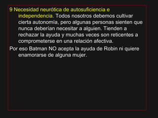 9 Necesidad neurótica de autosuficiencia e9 Necesidad neurótica de autosuficiencia e
independencia.independencia. Todos nosotros debemos cultivarTodos nosotros debemos cultivar
cierta autonomía, pero algunas personas sienten quecierta autonomía, pero algunas personas sienten que
nunca deberían necesitar a alguien. Tienden anunca deberían necesitar a alguien. Tienden a
rechazar la ayuda y muchas veces son reticentes arechazar la ayuda y muchas veces son reticentes a
comprometerse en una relación afectiva.comprometerse en una relación afectiva.
Por eso Batman NO acepta la ayuda de Robin ni quierePor eso Batman NO acepta la ayuda de Robin ni quiere
enamorarse de alguna mujer.enamorarse de alguna mujer.
 