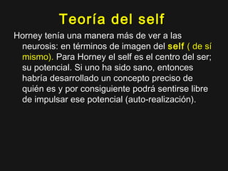 Teoría del selfTeoría del self
Horney tenía una manera más de ver a lasHorney tenía una manera más de ver a las
neurosis: en términos de imagen delneurosis: en términos de imagen del selfself ( de sí( de sí
mismo).mismo). Para Horney el self es el centro del ser;Para Horney el self es el centro del ser;
su potencial. Si uno ha sido sano, entoncessu potencial. Si uno ha sido sano, entonces
habría desarrollado un concepto preciso dehabría desarrollado un concepto preciso de
quién es y por consiguiente podrá sentirse librequién es y por consiguiente podrá sentirse libre
de impulsar ese potencial (auto-realización).de impulsar ese potencial (auto-realización).
 