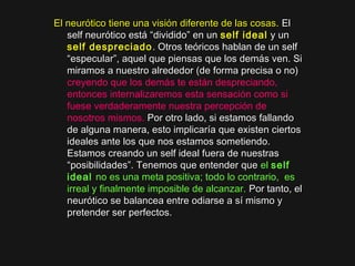 El neurótico tiene una visión diferente de las cosas.El neurótico tiene una visión diferente de las cosas. ElEl
self neurótico está “dividido” en unself neurótico está “dividido” en un self idealself ideal y uny un
self despreciadoself despreciado . Otros teóricos hablan de un self. Otros teóricos hablan de un self
“especular”, aquel que piensas que los demás ven. Si“especular”, aquel que piensas que los demás ven. Si
miramos a nuestro alrededor (de forma precisa o no)miramos a nuestro alrededor (de forma precisa o no)
creyendo que los demás te están despreciando,
entonces internalizaremos esta sensación como si
fuese verdaderamente nuestra percepción de
nosotros mismos. Por otro lado, si estamos fallandoPor otro lado, si estamos fallando
de alguna manera, esto implicaría que existen ciertosde alguna manera, esto implicaría que existen ciertos
ideales ante los que nos estamos sometiendo.ideales ante los que nos estamos sometiendo.
Estamos creando un self ideal fuera de nuestrasEstamos creando un self ideal fuera de nuestras
“posibilidades”. Tenemos que entender que“posibilidades”. Tenemos que entender que el self
ideal no es una meta positiva; todo lo contrario,  es
irreal y finalmente imposible de alcanzar. Por tanto, elPor tanto, el
neurótico se balancea entre odiarse a sí mismo yneurótico se balancea entre odiarse a sí mismo y
pretender ser perfectos.pretender ser perfectos.
 