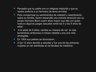  Pensaba que su padre era un religioso hipócrita y que suPensaba que su padre era un religioso hipócrita y que su
madre prefería a su hermano (le tenía envídia)madre prefería a su hermano (le tenía envídia)
 Para compernsar su sentimientos de soledad y resentimentoPara compernsar su sentimientos de soledad y resentimento
sobre su familia, Karen desarrolló una extraña atracción por susobre su familia, Karen desarrolló una extraña atracción por su
propio hermano Bent cuatro años mayor que ella con quienpropio hermano Bent cuatro años mayor que ella con quien
sostuvo algunos juegos sexuales entre los 5 y los 9 años desostuvo algunos juegos sexuales entre los 5 y los 9 años de
edad.edad.
 A la edad de 9 años, cambio su manera de ver la vida,A la edad de 9 años, cambio su manera de ver la vida,
tornándose ambiciosa e incluso rebelde y era una niñatornándose ambiciosa e incluso rebelde y era una niña
amargada.amargada.
 En 1904 sus padres se divorciaron.En 1904 sus padres se divorciaron.
 A los 13 años decidió a estudiar y fue una de las primerasA los 13 años decidió a estudiar y fue una de las primeras
mujeres en ser admitidas en la facultad de medicina.mujeres en ser admitidas en la facultad de medicina.
 