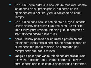  En 1906 Karen entra a la escuela de medicina, contraEn 1906 Karen entra a la escuela de medicina, contra
los deseos de su propio padre, así como de laslos deseos de su propio padre, así como de las
opiniones de la política y de la sociedad de aquelopiniones de la política y de la sociedad de aquel
tiempo.tiempo.
 En 1909 se casa con un estudiante de leyes llamadoEn 1909 se casa con un estudiante de leyes llamado
Oscar Horney con quien tuvo tres hijas. A Oskar leOscar Horney con quien tuvo tres hijas. A Oskar le
faltó fuerza para llevar la relación y se separaron enfaltó fuerza para llevar la relación y se separaron en
1926 divorciandose hasta 1938.1926 divorciandose hasta 1938.
 Karen Horney pasaba por un mismo patrón en susKaren Horney pasaba por un mismo patrón en sus
relaciones: idealizaba al hombre, se desilusionaba derelaciones: idealizaba al hombre, se desilusionaba de
él, se deprimía por la relación, se esforzaba porél, se deprimía por la relación, se esforzaba por
comprender que había fallado.comprender que había fallado.
 Luego de pasar por varias relaciones amorosas (unaLuego de pasar por varias relaciones amorosas (una
a la vez), optó por tener varios hombres a la veza la vez), optó por tener varios hombres a la vez
porque cada uno le satisfacía necesidades diferentes.porque cada uno le satisfacía necesidades diferentes.
 