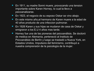  En 1911, su madre Sonni muere, provocando una tensionEn 1911, su madre Sonni muere, provocando una tension
importante sobre Karen Horney, lo cual la llevo aimportante sobre Karen Horney, lo cual la llevo a
psicoanalizarse.psicoanalizarse.
 En 1923, el negocio de su esposo Oskar se vino abajo.En 1923, el negocio de su esposo Oskar se vino abajo.
 En este mismo año,el hermano de Karen muere a la edad deEn este mismo año,el hermano de Karen muere a la edad de
40 años producto de una infeccion pulmonar.40 años producto de una infeccion pulmonar.
 En 1926 Karen y sus hijas se mudaron de casa de Oskar yEn 1926 Karen y sus hijas se mudaron de casa de Oskar y
emigraron a los E.U 4 años mas tarde.emigraron a los E.U 4 años mas tarde.
 Horney fue una de las pioneras del psicoanálisis. Se doctoróHorney fue una de las pioneras del psicoanálisis. Se doctoró
de medica en Alemania, perteneció al Instituto dede medica en Alemania, perteneció al Instituto de
Psicoanálisis de Berlín y luego se trasladó a Nueva York, enPsicoanálisis de Berlín y luego se trasladó a Nueva York, en
Estados Unidos, Impulsora del feminismo, contribuyó aEstados Unidos, Impulsora del feminismo, contribuyó a
nuestra comprensión de la psicología de la mujer.nuestra comprensión de la psicología de la mujer.
 