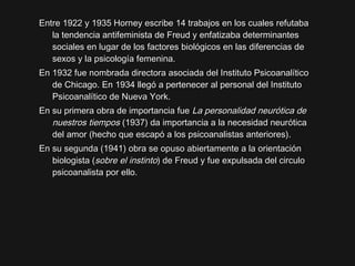 Entre 1922 y 1935 Horney escribe 14 trabajos en los cuales refutabaEntre 1922 y 1935 Horney escribe 14 trabajos en los cuales refutaba
la tendencia antifeminista de Freud y enfatizaba determinantesla tendencia antifeminista de Freud y enfatizaba determinantes
sociales en lugar de los factores biológicos en las diferencias desociales en lugar de los factores biológicos en las diferencias de
sexos y la psicología femenina.sexos y la psicología femenina.
En 1932 fue nombrada directora asociada del Instituto PsicoanalíticoEn 1932 fue nombrada directora asociada del Instituto Psicoanalítico
de Chicago. En 1934 llegó a pertenecer al personal del Institutode Chicago. En 1934 llegó a pertenecer al personal del Instituto
Psicoanalítico de Nueva York.Psicoanalítico de Nueva York.
En su primera obra de importancia fueEn su primera obra de importancia fue La personalidad neurótica deLa personalidad neurótica de
nuestros tiemposnuestros tiempos (1937) da importancia a la necesidad neur(1937) da importancia a la necesidad neuróticaótica
del amor (hecho que escapó a los psicoanalistas anteriores).del amor (hecho que escapó a los psicoanalistas anteriores).
En su segunda (1941) obra se opuso abiertamente a la orientaciónEn su segunda (1941) obra se opuso abiertamente a la orientación
biologista (biologista (sobre el instintosobre el instinto) de Freud y fue expulsada del circulo) de Freud y fue expulsada del circulo
psicoanalista por ello.psicoanalista por ello.
 
