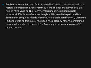  Publica su tercer libro en 1942 “Autoanálisis” como consecuencia de susPublica su tercer libro en 1942 “Autoanálisis” como consecuencia de sus
ruptura amorosa con Erich Fromm que era 15 años mas joven que ella,ruptura amorosa con Erich Fromm que era 15 años mas joven que ella,
que en 1934 vivía en N.Y. y empezaron una relación intelectual yque en 1934 vivía en N.Y. y empezaron una relación intelectual y
emocional. Ella le enseñaba sociología y él le enseñaba psicoanálisis.emocional. Ella le enseñaba sociología y él le enseñaba psicoanálisis.
Terminaron porque la hija de Horney fue a terapia con Fromm y MarianneTerminaron porque la hija de Horney fue a terapia con Fromm y Marianne
(la hija) reveló en terapia su hostilidad hacia Horney creando problemas(la hija) reveló en terapia su hostilidad hacia Horney creando problemas
entre madre e hija. Horney culpó a Fromm, y lo terminó aunque sufrióentre madre e hija. Horney culpó a Fromm, y lo terminó aunque sufrió
mucho por eso.mucho por eso.
 