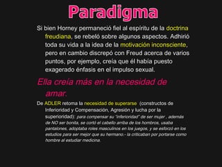 Si bien Horney permaneció fiel al espíritu de laSi bien Horney permaneció fiel al espíritu de la doctrinadoctrina
freudianafreudiana, se rebeló sobre algunos aspectos. Adhirió, se rebeló sobre algunos aspectos. Adhirió
toda su vida a la idea de latoda su vida a la idea de la motivación inconscientemotivación inconsciente,,
pero en cambio discrepó con Freud acerca de variospero en cambio discrepó con Freud acerca de varios
puntos, por ejemplo, creía que él había puestopuntos, por ejemplo, creía que él había puesto
exagerado énfasis en el impulso sexual.exagerado énfasis en el impulso sexual.
Ella creía más en la necesidad de
amar.
DeDe ADLERADLER retoma laretoma la necesidad de superarsenecesidad de superarse (constructos de(constructos de
Inferioridad y Compensación, Agresión y lucha por laInferioridad y Compensación, Agresión y lucha por la
superioridad):superioridad): para compensar su “inferioridad” de ser mujer , ademáspara compensar su “inferioridad” de ser mujer , además
de NO ser bonita, se cortó el cabello arriba de los hombros, usabade NO ser bonita, se cortó el cabello arriba de los hombros, usaba
pantalones, adoptaba roles masculinos en los juegos, y se esforzó en lospantalones, adoptaba roles masculinos en los juegos, y se esforzó en los
estudios para ser mejor que su hermano.- la criticaban por portarse comoestudios para ser mejor que su hermano.- la criticaban por portarse como
hombre al estudiar medicina.hombre al estudiar medicina.
 