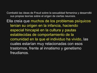Combatió las ideas de Freud sobre la sexualidad femenina y desarrollóCombatió las ideas de Freud sobre la sexualidad femenina y desarrolló
sus propias teorías sobre el origen de ciertas neurosis.sus propias teorías sobre el origen de ciertas neurosis.
Ella creía queElla creía que muchos de los problemas psíquicosmuchos de los problemas psíquicos
tenían su origen en la infancia, haciendotenían su origen en la infancia, haciendo
especial hincapié en la cultura y pautasespecial hincapié en la cultura y pautas
establecidas de comportamiento de laestablecidas de comportamiento de la
comunidad en la que el individuo ha vividocomunidad en la que el individuo ha vivido, las, las
cuales estarían muy relacionadas con esoscuales estarían muy relacionadas con esos
trastornos, frente al innatismo y genetismotrastornos, frente al innatismo y genetismo
freudianos.freudianos.
 