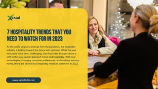 www.xenialindia.com
7 Hospitality Trends that you
7 Hospitality Trends that you
7 Hospitality Trends that you
Need to Watch for in 2023
Need to Watch for in 2023
Need to Watch for in 2023
As the world begins to emerge from the pandemic, the hospitality
industry is looking toward the future with optimism. While the past
two years have been challenging, they have also brought about a
shift in the way people approach travel and hospitality. With new
technologies, changing consumer preferences, and evolving industry
norms, there are several key hospitality trends to watch for in 2023.
 