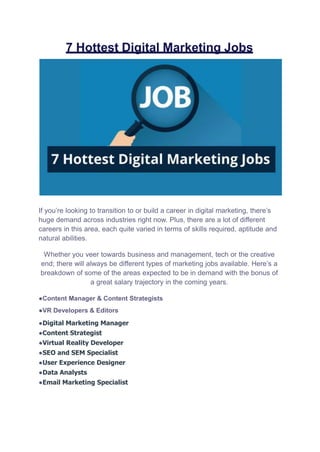 7 Hottest Digital Marketing Jobs
If you’re looking to transition to or build a career in digital marketing, there’s
huge demand across industries right now. Plus, there are a lot of different
careers in this area, each quite varied in terms of skills required, aptitude and
natural abilities.
Whether you veer towards business and management, tech or the creative
end; there will always be different types of marketing jobs available. Here’s a
breakdown of some of the areas expected to be in demand with the bonus of
a great salary trajectory in the coming years.
●Content Manager & Content Strategists
●VR Developers & Editors
●Digital Marketing Manager
●Content Strategist
●Virtual Reality Developer
●SEO and SEM Specialist
●User Experience Designer
●Data Analysts
●Email Marketing Specialist
 