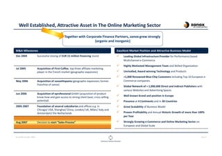 CLOUDOPS SUMMIT 2013 PAGE 3
Well Established, Attractive Asset in The Online Marketing Sector
Dec 2004 Successful closing of EUR 15 million financing round
Jul 2005 Acquisition of First-Coffee, top three affiliate marketing
player in the French market (geographic expansion)
May 2006 Acquisition of zanoxHispania (geographic expansion; former
franchise of zanox)
Jun 2006 Acquisition of eprofessional GmbH (acquisition of product
know-how and gain access to strong client base; cross selling
potential)
2005-2007 Foundation of several subsidiaries and offices e.g. in
Chicago/ USA, Shanghai/ China, London/ UK, Milan/ Italy and
Amsterdam/ the Netherlands
Aug 2007 Decision to start “Sales Process”
M&A Milestones
Together with Corporate Finance Partners, zanox grew strongly
(organic and inorganic)
Leading Global Infrastructure Provider for Performance based
Multichannel e-Commerce
Highly Motivated Management Team and Skilled Organization
Unrivalled, Award winning Technology and Products
>1,000 Renowned Blue-Chip Customers including Top 10 European e-
Commerce companies
Global Network of > 1,000,000 Direct and Indirect Publishers with
various Websites and Advertising Spaces
Well known brand and position in Europe
Presence at 4 Continents and in 30 Countries
Great Scalability of Business Model
Proven Profitability and Annual Historic Growth of more than 100%
per Year
Strongly Growing e-Commerce and Online Marketing Sector on
European and Global Scale
Excellent Market Position and Attractive Business Model
 