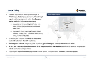 CLOUDOPS SUMMIT 2013 PAGE 8
zanox Today
Since the acquisition of zanox by Axel Springer &
PUBLIGroupe, the Company advanced further (through
organic and inorganic growth) as the clear European
Market Leader in Performance Advertising
→ Acquisition of UK-based Digital Window incl.
buy.at (2009/ 2010) and Netherlands-based
M4N (2011)
→ Opening of Offices in Warsaw/ Poland (2008),
Istanbul/ Turkey (2011), Sao Paolo/ Brazil (2011),
Zurich/ Switzerland (2012)
As of today, the Company has offices in 12 countries
worldwide with more than 600 employees
The Company’s network, comprising 4,000 advertisers, generated a gross sales volume of EUR 5bn in 2011
In 2011, the Company’s revenues increased 19.5% compared to 2010 to EUR 439mn, two thirds of revenues are generated
outside German speaking countries
Especially the expansion to emerging markets such as Poland, Turkey and Brazil fosters the Company’s growth
zanox’ Global Locations
 