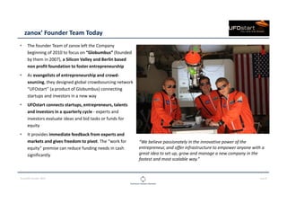 CLOUDOPS SUMMIT 2013 PAGE 9
zanox’ Founder Team Today
The founder Team of zanox left the Company
beginning of 2010 to focus on “Globumbus” (founded
by them in 2007), a Silicon Valley and Berlin based
non profit foundation to foster entrepreneurship
As evangelists of entrepreneurship and crowd-
sourcing, they designed global crowdsourcing network
“UFOstart” (a product of Globumbus) connecting
startups and investors in a new way
UFOstart connects startups, entrepreneurs, talents
and investors in a quarterly cycle - experts and
investors evaluate ideas and bid tasks or funds for
equity
It provides immediate feedback from experts and
markets and gives freedom to pivot. The “work for
equity” premise can reduce funding needs in cash
significantly
“We believe passionately in the innovative power of the
entrepreneur, and offer infrastructure to empower anyone with a
great idea to set up, grow and manage a new company in the
fastest and most scalable way.”
 