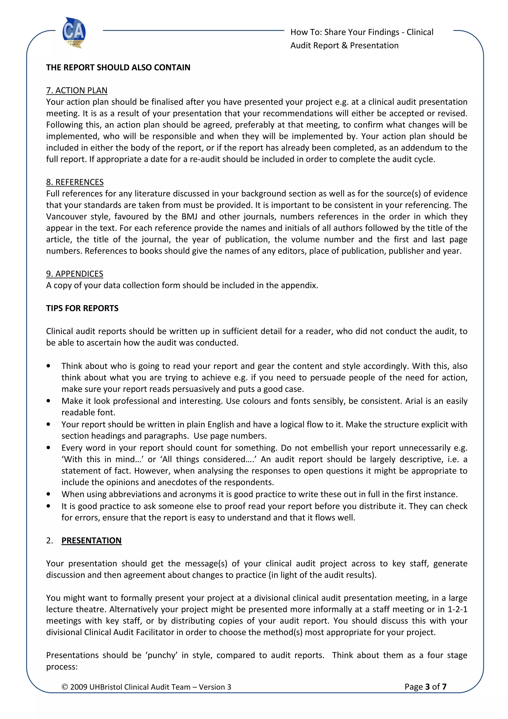© 2009 UHBristol Clinical Audit Team – Version 3 Page 3 of 7
How To: Share Your Findings - Clinical
Audit Report & Presentation
THE REPORT SHOULD ALSO CONTAIN
7. ACTION PLAN
Your action plan should be finalised after you have presented your project e.g. at a clinical audit presentation
meeting. It is as a result of your presentation that your recommendations will either be accepted or revised.
Following this, an action plan should be agreed, preferably at that meeting, to confirm what changes will be
implemented, who will be responsible and when they will be implemented by. Your action plan should be
included in either the body of the report, or if the report has already been completed, as an addendum to the
full report. If appropriate a date for a re-audit should be included in order to complete the audit cycle.
8. REFERENCES
Full references for any literature discussed in your background section as well as for the source(s) of evidence
that your standards are taken from must be provided. It is important to be consistent in your referencing. The
Vancouver style, favoured by the BMJ and other journals, numbers references in the order in which they
appear in the text. For each reference provide the names and initials of all authors followed by the title of the
article, the title of the journal, the year of publication, the volume number and the first and last page
numbers. References to books should give the names of any editors, place of publication, publisher and year.
9. APPENDICES
A copy of your data collection form should be included in the appendix.
TIPS FOR REPORTS
Clinical audit reports should be written up in sufficient detail for a reader, who did not conduct the audit, to
be able to ascertain how the audit was conducted.
• Think about who is going to read your report and gear the content and style accordingly. With this, also
think about what you are trying to achieve e.g. if you need to persuade people of the need for action,
make sure your report reads persuasively and puts a good case.
• Make it look professional and interesting. Use colours and fonts sensibly, be consistent. Arial is an easily
readable font.
• Your report should be written in plain English and have a logical flow to it. Make the structure explicit with
section headings and paragraphs. Use page numbers.
• Every word in your report should count for something. Do not embellish your report unnecessarily e.g.
‘With this in mind…’ or ‘All things considered….’ An audit report should be largely descriptive, i.e. a
statement of fact. However, when analysing the responses to open questions it might be appropriate to
include the opinions and anecdotes of the respondents.
• When using abbreviations and acronyms it is good practice to write these out in full in the first instance.
• It is good practice to ask someone else to proof read your report before you distribute it. They can check
for errors, ensure that the report is easy to understand and that it flows well.
2. PRESENTATION
Your presentation should get the message(s) of your clinical audit project across to key staff, generate
discussion and then agreement about changes to practice (in light of the audit results).
You might want to formally present your project at a divisional clinical audit presentation meeting, in a large
lecture theatre. Alternatively your project might be presented more informally at a staff meeting or in 1-2-1
meetings with key staff, or by distributing copies of your audit report. You should discuss this with your
divisional Clinical Audit Facilitator in order to choose the method(s) most appropriate for your project.
Presentations should be ‘punchy’ in style, compared to audit reports. Think about them as a four stage
process:
 
