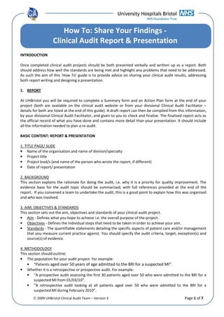 © 2009 UHBristol Clinical Audit Team – Version 3 Page 1 of 7
INTRODUCTION
Once completed clinical audit projects should be both presented verbally and written up as a report. Both
should address how well the standards are being met and highlight any problems that need to be addressed.
As such the aim of this ‘How To’ guide is to provide advice on sharing your clinical audit results, addressing
both report writing and designing a presentation.
1. REPORT
At UHBristol you will be required to complete a Summary form and an Action Plan form at the end of your
project (both are available on the clinical audit website or from your divisional Clinical Audit Facilitator –
details for both are listed at the end of this guide). A draft report can then be compiled from this information,
by your divisional Clinical Audit Facilitator, and given to you to check and finalise. The finalised report acts as
the official record of what you have done and contains more detail than your presentation. It should include
all the information needed to plan a re-audit.
BASIC CONTENT: REPORT & PRESENTATION
1. TITLE PAGE/ SLIDE
• Name of the organisation and name of division/specialty
• Project title
• Project lead/s (and name of the person who wrote the report, if different)
• Date of report/ presentation
2. BACKGROUND
This section explains the rationale for doing the audit, i.e. why it is a priority for quality improvement. The
evidence base for the audit topic should be summarised, with full references provided at the end of the
report. If you convened a team to undertake the audit, this is a good point to explain how this was organised
and who was involved.
3. AIM, OBJECTIVES & STANDARDS
This section sets out the aim, objectives and standards of your clinical audit project.
• Aim - Defines what you hope to achieve i.e. the overall purpose of the project.
• Objectives - Defines the individual steps that need to be taken in order to achieve your aim.
• Standards - The quantifiable statements detailing the specific aspects of patient care and/or management
that you measure current practice against. You should specify the audit criteria, target, exception(s) and
source(s) of evidence.
4. METHODOLOGY
This section should outline:
• The population for your audit project. For example:
• “Patients aged over 50 years of age admitted to the BRI for a suspected MI”.
• Whether it is a retrospective or prospective audit. For example:
• “A prospective audit assessing the first 30 patients aged over 50 who were admitted to the BRI for a
suspected MI from 01/03/10”.
• “A retrospective audit looking at all patients aged over 50 who were admitted to the BRI for a
suspected MI during February 2010”.
How To: Share Your Findings -
Clinical Audit Report & Presentation
 