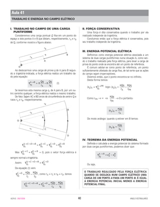 I. TRABALHO NO CAMPO DE UMA CARGA
PUNTIFORME
Consideremos uma carga pontual Q fixa em um ponto do
espaço e dois pontos A e B que distam, respectivamente, rA e rB
de Q, conforme mostra a figura abaixo.
Ao deslocarmos uma carga de prova q de A para B segun-
do a trajetória indicada, a força elétrica realiza um trabalho da-
do pela equação:
(I)
Se levarmos esta mesma carga q, de A para B, por um ou-
tro caminho qualquer, a força elétrica realiza o mesmo trabalho.
De fato: Sejam AC e BD arcos de circunferência de centro Q e
raios rA e rB, respectivamente.
Mas = 0, pois o vetor força elétrica é
sempre normal a trajetória.
Assim:
Da equação (I) vem:
, como rA = rC e rB = rD, temos:
II. FORÇA CONSERVATIVA
Uma força é dita conservativa quando o trabalho por ela
realizado independe da trajetória.
Concluimos então que a força elétrica é conservativa, pois
seu trabalho independe da trajetória.
III. ENERGIA POTENCIAL ELÉTRICA
Definimos como energia potencial elétrica associada a um
sistema de duas cargas puntiformes numa situação A, como sen-
do o trabalho realizado pela força elétrica, para levar a carga de
prova do ponto onde se encontra até um ponto de referência.
É comum adotar-se como ponto de referência, um ponto
suficientemente afastado da carga fixa, de tal sorte que as ações
do campo sejam imperceptíveis.
Dizemos então, que o ponto encontra-se no infinito.
Desta forma temos:
(εp)A logo: (εp)A =
Como rPR → ϱ ⇒ → 0 e portanto:
De modo análogo: quando q estiver em B temos:
IV. TEOREMA DA ENERGIA POTENCIAL
Definida e calculada a energia potencial do sistema formado
por duas cargas puntiformes, podemos dizer que:
Ou seja,
O TRABALHO REALIZADO PELA FORÇA ELÉTRICA
QUANDO SE DESLOCA NUM CAMPO ELÉTRICO UMA
CARGA DE UM PONTO A PARA UM PONTO B, É IGUAL
A ENERGIA POTENCIAL INICIAL MENOS A ENERGIA
POTENCIAL FINAL.
τ ε ε
Fe
A B
p
A
p
B→
= –
( )εp B
B
KQq
r
=
( )εp A
A
KQq
r
=
KQq
rPR
K QQq
r
K q
rA PR
−= →
τ
Fe
A PR
τ τFe
A C D B
Fe
C D
A B
KQq
r
KQq
r
→ → → →
= = −
τFe
C D
D
KQq
r
KQq
rC
→
= −
τ τF
A C D B
Fe
C D
e
→ → → →
=
τ τFe
A C
Fe
D B→ →
=
τ τ τ τFe
A C D B
Fe
A C
Fe
C D
Fe
D B→ → → → → →
= + =
τFe
A B
A B
K
Qq
r
K
Qq
r
→
= –
A
Bq
rA
rB
Q
ALFA-5 85015058 40 ANGLO VESTIBULARES
Aula 41
TRABALHO E ENERGIA NO CAMPO ELÉTRICO
A
B
Q
rA
rB
rC
rD
C
D
→
→ →
→ →
→
→ →
→ → →
→
→
 