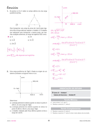 Exercícios
1. Os pontos A, B e C estão no campo elétrico de uma carga
puntiforme Q fixa.
Para transportar uma carga de prova de A até B pela traje-
tória AB as forças elétricas realizam o trabalho τ. O trabalho
que realizariam para transportar a mesma carga, nas mes-
mas condições anteriores, ao longo da trajetória ACB, seria:
a) τ d) 2τ
b) τ e) τ/
c) 2τ
= ,
pois, τFelét.
A → B
não depende da trajetória.
2. Uma carga puntiforme de 15µC é fixada na origem de um
sistema cartesiano ortogonal imerso no ar.
Determinar:
a) a energia potencial do sistema quando se coloca no ponto A
(30cm, 0) uma carga de 10µC.
b) a energia potencial do sistema quando se coloca no
ponto B (30cm; 40cm) uma carga 10µC.
c) o trabalho realizado pela força elétrica quando se leva a
carga de A até B.
OB = ͌ʲ302ʲʲ+ 402ʲʲ
OB = 50cm
a) εA
p = ; mas rA = 30cm
então, εA
p =
εA
p = 4,5J
b) εB
p = ; mas rB = 50cm
então, εB
p =
εB
p = 2,7J
c) τFe
A → B
= εA
p
– εB
p
τFe
A → B
= 4,5 – 2,7
τFe
A → B
= 1,8 J
• Leia os itens 1 e 2, cap. 3.
• Resolva o exercício 11, série 3.
• Resolva o exercício 12, série 3.
• Resolva o exercício 17, série 3 e leia o texto abaixo do enunciado.
Tarefa Complementar
Tarefa Mínima
Livro 2 — Unidade I
Caderno de Exercícios — Unidade VI
ORIENTAÇÃO DE ESTUDO
9 × 109 × 15 × 10–6 × 10 × 10–6
(5 × 10–1)
KQq
rB
9 × 109 × 15 × 10–6 × 10 × 10–6
(3 × 10–1)
KQq
rA
y (cm)
A(30, 0)
B(30, 40)
30 x (cm)
50
cm
Q = 15µC
y (cm)
A(30, 0)
B(30, 40)
30 x (cm)
50
cm
Q = 15µC
B(30, 40)
y(cm)
A(30, 0) x(cm)
Q = 15µC



τFelét.
A → B






τFelét.
A → B



2
33
A B
C
Q+
ALFA-5 85015058 41 ANGLO VESTIBULARES
 