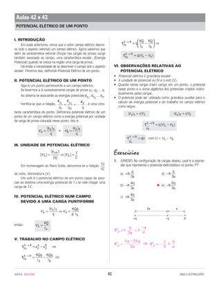 I. INTRODUÇÃO
Em aulas anteriores, vimos que o vetor campo elétrico descre-
ve (sob o aspecto vetorial) um campo elétrico. Agora sabemos que
além da característica vetorial (forças nas cargas de prova) surge
também associado ao campo, uma característica escalar, (Energia
Potencial) quando se coloca na região uma carga de prova.
Há então a necessidade de se descrever o campo sob o aspecto
escalar. Faremos isso, definindo Potencial Elétrico de um ponto.
II. POTENCIAL ELÉTRICO DE UM PONTO
Seja A um ponto pertencente a um campo elétrico.
Se levarmos a A sucessivamente cargas de prova q1, q2 ... q.
Ao sistema se associarão as energias potenciais εp
1
, εp
2
... εp.
Verifica-se que a relação, , é uma cons-
tante característica do ponto. Definimos potencial elétrico de um
ponto de um campo elétrico como a energia potencial por unidade
de carga de prova colocada nesse ponto. Isto é:
e
III. UNIDADE DE POTENCIAL ELÉTRICO
Em homenagem ao físico Volta, denomina-se a relação
de volts. Abreviatura (V).
Um volt é o potencial elétrico de um ponto capaz de asso-
ciar ao sistema uma energia potencial de 1J se nele chegar uma
carga de 1C.
IV. POTENCIAL ELÉTRICO NUM CAMPO
DEVIDO A UMA CARGA PUNTIFORME
então:
V. TRABALHO NO CAMPO ELÉTRICO
VI. OBSERVAÇÕES RELATIVAS AO
POTENCIAL ELÉTRICO
• Potencial elétrico é grandeza escalar.
• A unidade de potencial no SI é o volt (V).
• Quando várias cargas criam campo em um ponto, o potencial
nesse ponto é a soma algébrica dos potenciais criados indivi-
dualmente pelas cargas.
• O potencial pode ser utilizado como grandeza auxiliar para o
cálculo da energia potencial e do trabalho no campo elétrico
como segue:
com U = VA – VB.
Exercícios
1. (UNESP) Na configuração de cargas abaixo, qual é a expres-
são que representa o potencial eletrostático no ponto P?
a) d)
b) e)
c)
V p = K + K
V p = ⇒ V p = – K
q
a
2
3
Kq – 3Kq
3a
–q
a
q
3a
+K
q
a
4
3
−K
q
a
2
3
–K
q
a
4
3
−K
q
a3
+K
q
a3
τ
Fe
A B
qU→
→
=
τ
Fe
A B
Aq B→
→
= ( – )V V
(εp)B = qVB(εp)A = qVA
τFe
A B
Aq B
→
= ( – )V V
τFe
A B
A B
q
KQ
r
KQ
r
→
=





 ⇒–
τFe
A B
A B
KQq
r
KQq
r
→
= ⇒–
τ ε εFe
A B
p
A
p
B→
= ⇒–
VA
A
KQ
r
=
V VA
p A
A
Aq
KQq
q r
= ⇒ =
( )ε
1
1
J
C
[ ]
[ ]
[ ]
[ ]V VA
pA
A
q
J
C
= ⇒ =
ε
VB
p B
=
( )ε
q
VA
p A
=
( )ε
q
ε ε εp p p
q q q
1 2
1 2
= = L
ALFA-5 85015058 42 ANGLO VESTIBULARES
Aulas 42 e 43
POTENCIAL ELÉTRICO DE UM PONTO
2a a
+q –q P
 