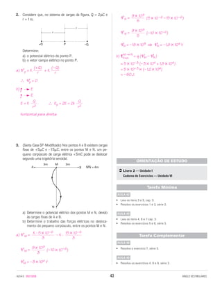2. Considere que, no sistema de cargas da figura, Q = 2µC e
r = 1m.
Determine:
a) o potencial elétrico do ponto P.
b) o vetor campo elétrico no ponto P.
a) V p = K + K
∴ Vp = 0
b) •p E
•p E
E = K ∴ Ep = 2E = 2k
horizontal para direita
3. (Santa Casa-SP-Modificado) Nos pontos A e B existem cargas
fixas de +5␮C e –15␮C, entre os pontos M e N, um pe-
queno corpúsculo de carga elétrica +5mC pode se deslocar
segundo uma trajetória senoidal.
a) Determine o potencial elétrico dos pontos M e N, devido
às cargas fixas de A e B.
b) Determine o trabalho das forças elétricas no desloca-
mento do pequeno corpúsculo, entre os pontos M e N.
a) V M = – K ⋅
V M = (–10 × 10–6)
VM = –3 × 104 V
V N = (5 × 10–6 –15 × 10–6)
V N = (–10 × 10–6)
VN = –18 × 103 ⇒ VN = –1,8 × 104 V
b) τFelét.
M → N
= q (VM – VN)
= 5 × 10–3 (–3 × 104 + 1,8 × 104)
= 5 × 10–3 × (–1,2 × 104)
= –60J.
• Leia os itens 3 e 5, cap. 3.
• Resolva os exercícios 1 e 3, série 3.
• Leia os itens 4, 6 e 7 cap. 3.
• Resolva os exercícios 5 e 6, série 3.
• Resolva o exercício 7, série 3.
• Resolva os exercícios 4, 8 e 9, série 3.
AULA 43
AULA 42
Tarefa Complementar
AULA 43
AULA 42
Tarefa Mínima
Livro 2 — Unidade I
Caderno de Exercícios — Unidade VI
ORIENTAÇÃO DE ESTUDO
9 × 109
5
9 × 109
5
9 × 109
3
15 × 10–6
3
K ⋅ 5 × 10–6
3
A B
3m M
N
MN = 4m
3m
Q
r2
Q
r2
(–Q)
r
(+Q)
r
r
r
P+Q –Q
ALFA-5 85015058 43 ANGLO VESTIBULARES
 