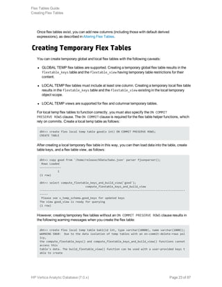 Once flex tables exist, you can add new columns (including those with default derived
expressions), as described in Altering Flex Tables.
Creating Temporary Flex Tables
You can create temporary global and local flex tables with the following caveats: 
l GLOBAL TEMP flex tables are supported. Creating a temporary global flex table results in the
flextable_keys table and the flextable_view having temporary table restrictions for their
content.
l LOCAL TEMP flex tables must include at least one column. Creating a temporary local flex table
results in the flextable_keys table and the flextable_view existing in the local temporary
object scope.
l LOCAL TEMP views are supported for flex and columnar temporary tables.
For local temp flex tables to function correctly, you must also specify the ON COMMIT
PRESERVE ROWS clause. The ON COMMIT clause is required for the flex table helper functions, which
rely on commits. Create a local temp table as follows: 
dbt=> create flex local temp table good(x int) ON COMMIT PRESERVE ROWS;
CREATE TABLE
After creating a local temporary flex table in this way, you can then load data into the table, create
table keys, and a flex table view, as follows: 
dbt=> copy good from '/home/release/KData/bake.json' parser fjsonparser();
Rows Loaded
-------------
1
(1 row)
dbt=> select compute_flextable_keys_and_build_view('good');
compute_flextable_keys_and_build_view
-----------------------------------------------------------------------------------------
-----
Please see v_temp_schema.good_keys for updated keys
The view good_view is ready for querying
(1 row)
However, creating temporary flex tables without an ON COMMIT PRESERVE ROWS clause results in
the following warning messages when you create the flex table: 
dbt=> create flex local temp table bak1(id int, type varchar(10000), name varchar(1000));
WARNING 5860: Due to the data isolation of temp tables with an on-commit-delete-rows pol
icy,
the compute_flextable_keys() and compute_flextable_keys_and_build_view() functions cannot
access this
table's data. The build_flextable_view() function can be used with a user-provided keys t
able to create
Flex Tables Guide
Creating Flex Tables
HP Vertica Analytic Database (7.0.x) Page 23 of 87
 