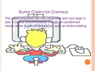SUPER COMPUTER CONTINUE
The supercomputers are very expensive and very large in
size. It can be accommodated in large air-conditioned
rooms; some super computers can span an entire building
 