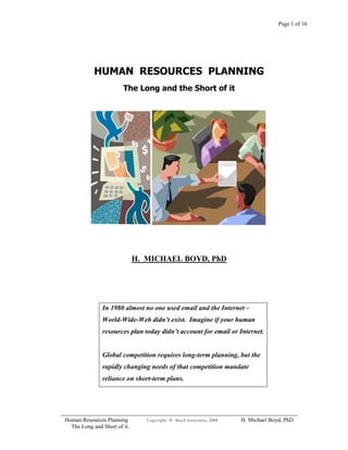 Page 1 of 16
HUMAN RESOURCES PLANNING
The Long and the Short of it
H. MICHAEL BOYD, PhD
In 1980 almost no one used email and the Internet –
World-Wide-Web didn’t exist. Imagine if your human
resources plan today didn’t account for email or Internet.
Global competition requires long-term planning, but the
rapidly changing needs of that competition mandate
reliance on short-term plans.
Human Resources Planning Copyright © Boyd Associates, 2008 H. Michael Boyd, PhD
The Long and Short of it.
 