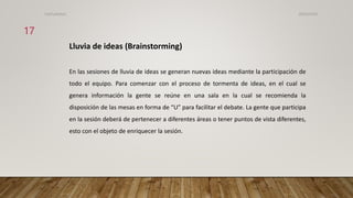 Lluvia de ideas (Brainstorming)
En las sesiones de lluvia de ideas se generan nuevas ideas mediante la participación de
todo el equipo. Para comenzar con el proceso de tormenta de ideas, en el cual se
genera información la gente se reúne en una sala en la cual se recomienda la
disposición de las mesas en forma de “U” para facilitar el debate. La gente que participa
en la sesión deberá de pertenecer a diferentes áreas o tener puntos de vista diferentes,
esto con el objeto de enriquecer la sesión.
26/03/2024
17
CdeCyAdelaC
 