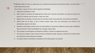 El facilitador debe de contar con experiencia en la conducción de sesiones de tormentas de ideas, o al menos haber
tenido experiencias previas.
Para conducir un grupo se lleva a cabo la siguiente metodología:
1. Seleccionar el problema a tratar.
2. Pedir a todos los miembros del equipo generen ideas para la solución del problema, las cuales se anotan en el
pizarrón sin importar que tan buenas o malas sean estas.
3. Ninguna idea es evaluada o criticada antes de considerar todos los pensamientos concernientes al problema.
4. Aliente todo tipo de ideas, ya que al hacerlo pueden surgir cosas muy interesantes, que motivan a los
participantes a generar más ideas.
5. Apruebe la naturalidad y el buen humor con informalidad, en este punto el objetivo es tener mayor cantidad de
ideas así existirán mayores posibilidades de conseguir mejores ideas.
6. Se les otorga a los participantes la facultad de modificar o mejorar las sugerencias de otros.
7. Una vez que se tengan un gran número de ideas el facilitador procede a agrupar y seleccionar las mejores ideas
por medio del consenso del grupo de trabajo.
8. Las mejores ideas son discutidas y analizadas con el fin del proponer una solución.
26/03/2024
18
CdeCyAdelaC
 