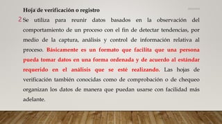Hoja de verificación o registro
Se utiliza para reunir datos basados en la observación del
comportamiento de un proceso con el fin de detectar tendencias, por
medio de la captura, análisis y control de información relativa al
proceso. Básicamente es un formato que facilita que una persona
pueda tomar datos en una forma ordenada y de acuerdo al estándar
requerido en el análisis que se esté realizando. Las hojas de
verificación también conocidas como de comprobación o de chequeo
organizan los datos de manera que puedan usarse con facilidad más
adelante.
26/03/2024
2
CdeCyAdelaC
 