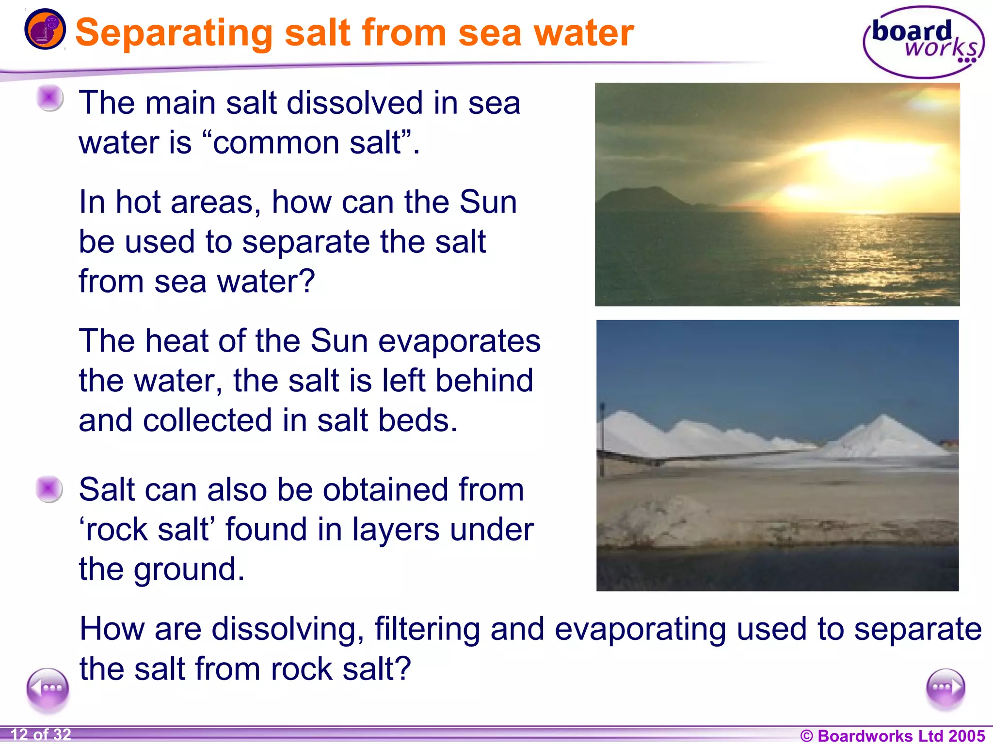 Separating salt from sea water
The main salt dissolved in sea
water is “common salt”.
In hot areas, how can the Sun
be used to separate the salt
from sea water?
The heat of the Sun evaporates
the water, the salt is left behind
and collected in salt beds.
Salt can also be obtained from
‘rock salt’ found in layers under
the ground.
How are dissolving, filtering and evaporating used to separate
the salt from rock salt?
1 of 20
12 of 32

© Boardworks Ltd 2004
2005

 