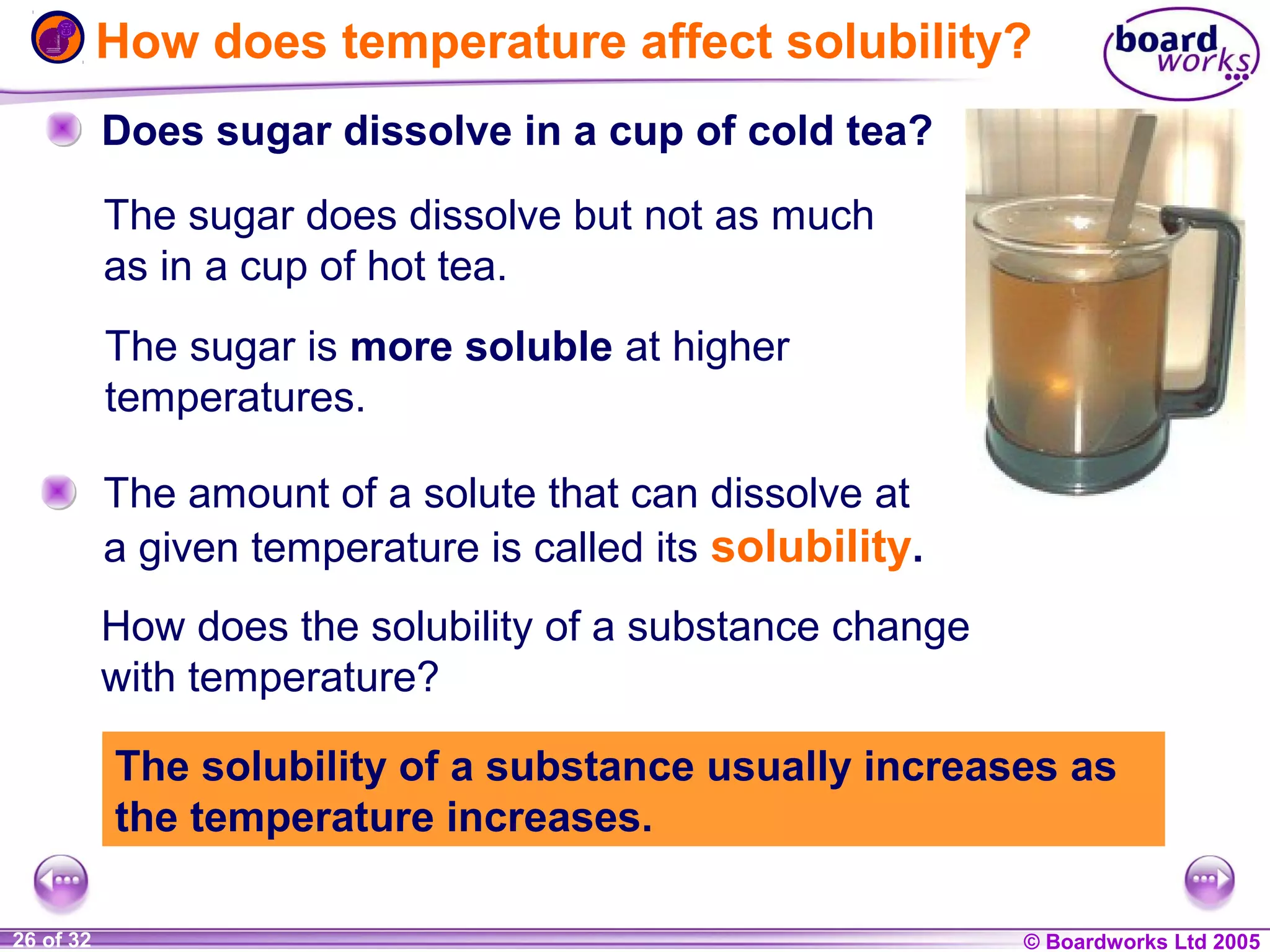 How does temperature affect solubility?
Does sugar dissolve in a cup of cold tea?
The sugar does dissolve but not as much
as in a cup of hot tea.
The sugar is more soluble at higher
temperatures.
The amount of a solute that can dissolve at
a given temperature is called its solubility.
How does the solubility of a substance change
with temperature?
The solubility of a substance usually increases as
the temperature increases.
1 of 20
26 of 32

© Boardworks Ltd 2004
2005

 