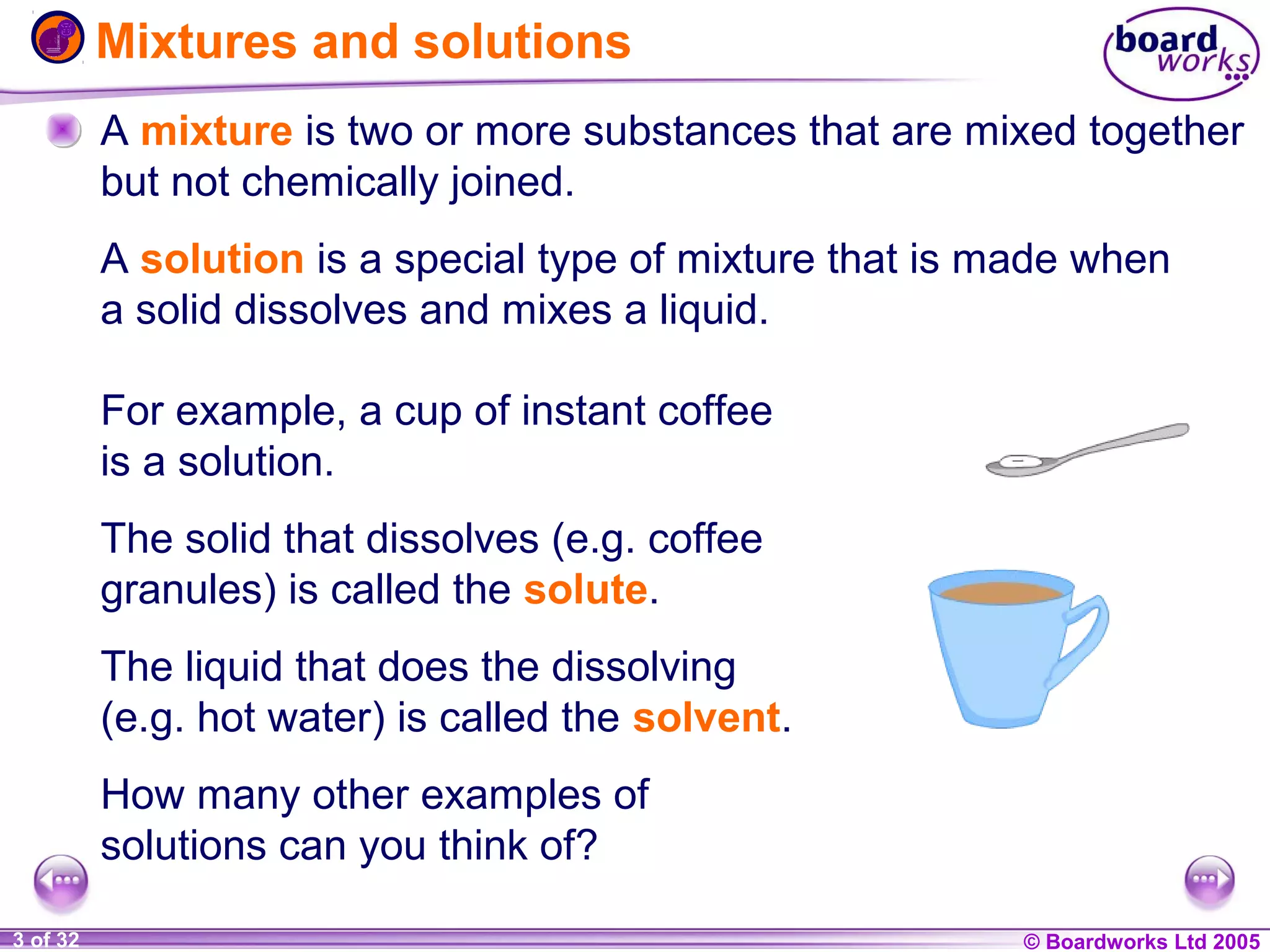 Mixtures and solutions
A mixture is two or more substances that are mixed together
but not chemically joined.
A solution is a special type of mixture that is made when
a solid dissolves and mixes a liquid.
For example, a cup of instant coffee
is a solution.
The solid that dissolves (e.g. coffee
granules) is called the solute.
The liquid that does the dissolving
(e.g. hot water) is called the solvent.
How many other examples of
solutions can you think of?
1 of 32
20
3

© Boardworks Ltd 2004
2005

 