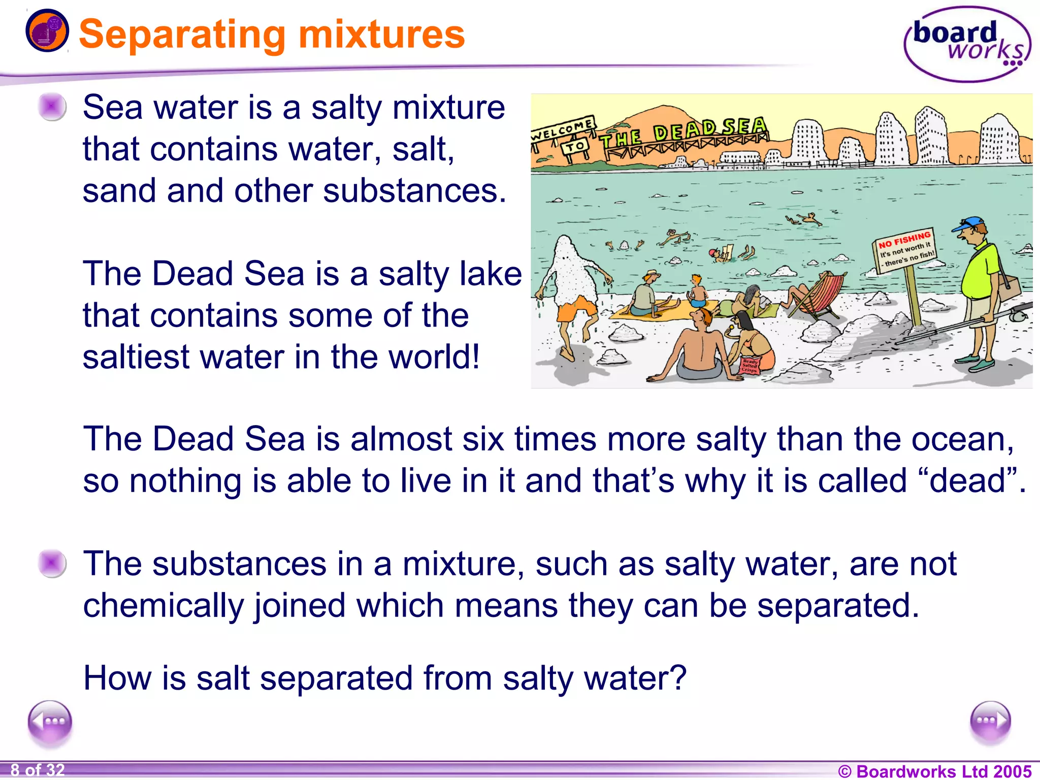 Separating mixtures
Sea water is a salty mixture
that contains water, salt,
sand and other substances.
The Dead Sea is a salty lake
that contains some of the
saltiest water in the world!
The Dead Sea is almost six times more salty than the ocean,
so nothing is able to live in it and that’s why it is called “dead”.
The substances in a mixture, such as salty water, are not
chemically joined which means they can be separated.
How is salt separated from salty water?
1 of 32
20
8

© Boardworks Ltd 2004
2005

 