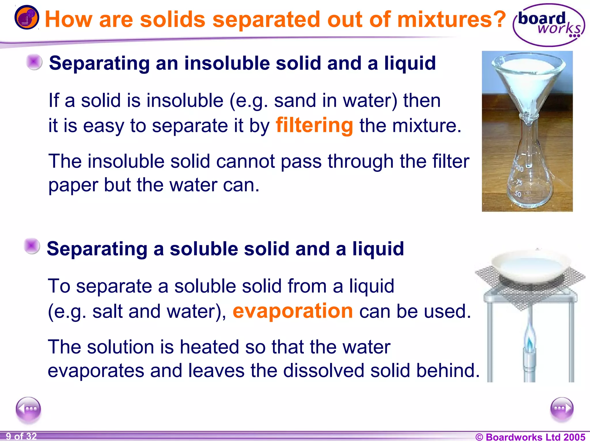 How are solids separated out of mixtures?
Separating an insoluble solid and a liquid
If a solid is insoluble (e.g. sand in water) then
it is easy to separate it by filtering the mixture.
The insoluble solid cannot pass through the filter
paper but the water can.
Separating a soluble solid and a liquid
To separate a soluble solid from a liquid
(e.g. salt and water), evaporation can be used.
The solution is heated so that the water
evaporates and leaves the dissolved solid behind.
1 of 32
20
9

© Boardworks Ltd 2004
2005

 