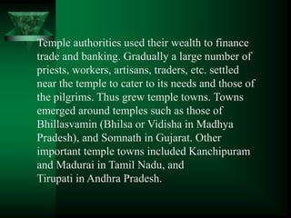 Temple authorities used their wealth to finance
trade and banking. Gradually a large number of
priests, workers, artisans, traders, etc. settled
near the temple to cater to its needs and those of
the pilgrims. Thus grew temple towns. Towns
emerged around temples such as those of
Bhillasvamin (Bhilsa or Vidisha in Madhya
Pradesh), and Somnath in Gujarat. Other
important temple towns included Kanchipuram
and Madurai in Tamil Nadu, and
Tirupati in Andhra Pradesh.
 