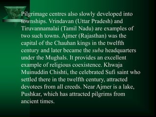 Pilgrimage centres also slowly developed into
townships. Vrindavan (Uttar Pradesh) and
Tiruvannamalai (Tamil Nadu) are examples of
two such towns. Ajmer (Rajasthan) was the
capital of the Chauhan kings in the twelfth
century and later became the suba headquarters
under the Mughals. It provides an excellent
example of religious coexistence. Khwaja
Muinuddin Chishti, the celebrated Sufi saint who
settled there in the twelfth century, attracted
devotees from all creeds. Near Ajmer is a lake,
Pushkar, which has attracted pilgrims from
ancient times.
 