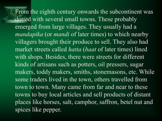 From the eighth century onwards the subcontinent was
dotted with several small towns. These probably
emerged from large villages. They usually had a
mandapika (or mandi of later times) to which nearby
villagers brought their produce to sell. They also had
market streets called hatta (haat of later times) lined
with shops. Besides, there were streets for different
kinds of artisans such as potters, oil pressers, sugar
makers, toddy makers, smiths, stonemasons, etc. While
some traders lived in the town, others travelled from
town to town. Many came from far and near to these
towns to buy local articles and sell products of distant
places like horses, salt, camphor, saffron, betel nut and
spices like pepper.
 