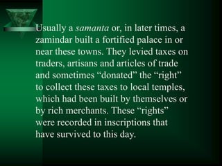 Usually a samanta or, in later times, a
zamindar built a fortified palace in or
near these towns. They levied taxes on
traders, artisans and articles of trade
and sometimes ―donated‖ the ―right‖
to collect these taxes to local temples,
which had been built by themselves or
by rich merchants. These ―rights‖
were recorded in inscriptions that
have survived to this day.
 