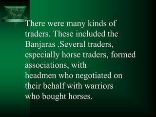There were many kinds of
traders. These included the
Banjaras .Several traders,
especially horse traders, formed
associations, with
headmen who negotiated on
their behalf with warriors
who bought horses.
 