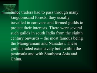 Since traders had to pass through many
kingdomsand forests, they usually
travelled in caravans and formed guilds to
protect their interests. There were several
such guilds in south India from the eighth
century onwards – the most famous being
the Manigramam and Nanadesi. These
guilds traded extensively both within the
peninsula and with Southeast Asia and
China.
 