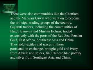 There were also communities like the Chettiars
and the Marwari Oswal who went on to become
the principal trading groups of the country.
Gujarati traders, including the communities of
Hindu Baniyas and Muslim Bohras, traded
extensively with the ports of the Red Sea, Persian
Gulf, East Africa, Southeast Asia and China.
They sold textiles and spices in these
ports and, in exchange, brought gold and ivory
from Africa; and spices, tin, Chinese blue pottery
and silver from Southeast Asia and China.
 