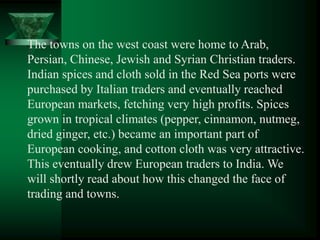 The towns on the west coast were home to Arab,
Persian, Chinese, Jewish and Syrian Christian traders.
Indian spices and cloth sold in the Red Sea ports were
purchased by Italian traders and eventually reached
European markets, fetching very high profits. Spices
grown in tropical climates (pepper, cinnamon, nutmeg,
dried ginger, etc.) became an important part of
European cooking, and cotton cloth was very attractive.
This eventually drew European traders to India. We
will shortly read about how this changed the face of
trading and towns.
 
