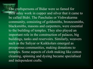 The craftspersons of Bidar were so famed for
their inlay work in copper and silver that it came to
be called Bidri. The Panchalas or Vishwakarma
community, consisting of goldsmiths, bronzesmiths,
blacksmiths, masons and carpenters, were essential
to the building of temples. They also played an
important role in the construction of palaces, big
buildings, tanks and reservoirs. Similarly, weavers
such as the Saliyar or Kaikkolars emerged as
prosperous communities, making donations to
temples. Some aspects of cloth making like cotton
cleaning, spinning and dyeing became specialised
and independent crafts.
 